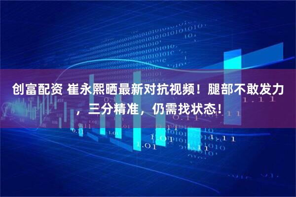 创富配资 崔永熙晒最新对抗视频！腿部不敢发力，三分精准，仍需找状态！