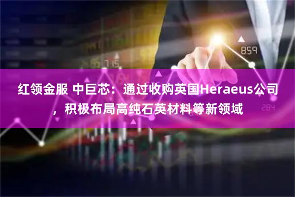 红领金服 中巨芯：通过收购英国Heraeus公司，积极布局高纯石英材料等新领域