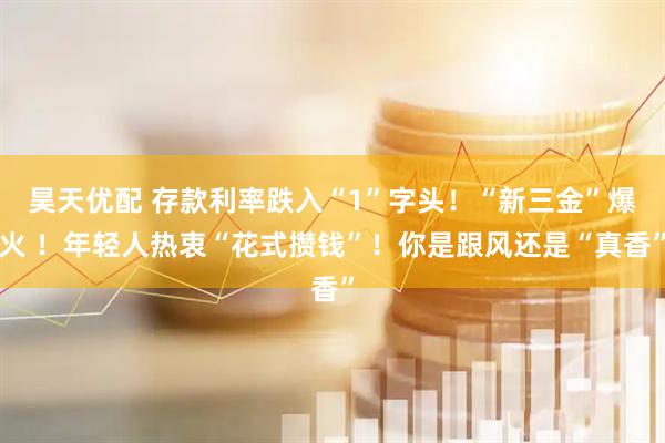 昊天优配 存款利率跌入“1”字头!“新三金”爆火 !年轻人热衷“花式攒钱”!你是跟风还是“真香”