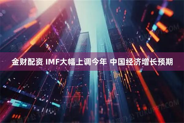 金财配资 IMF大幅上调今年 中国经济增长预期