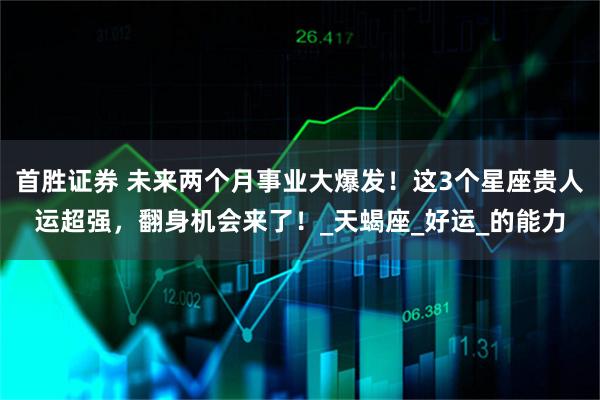 首胜证券 未来两个月事业大爆发!这3个星座贵人运超强,翻身机会来了!_天蝎座_好运_的能力