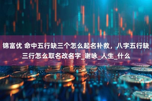 锦富优 命中五行缺三个怎么起名补救，八字五行缺三行怎么取名改名字_谢咏_人生_什么