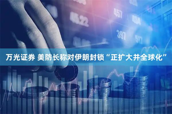 万光证券 美防长称对伊朗封锁“正扩大并全球化”