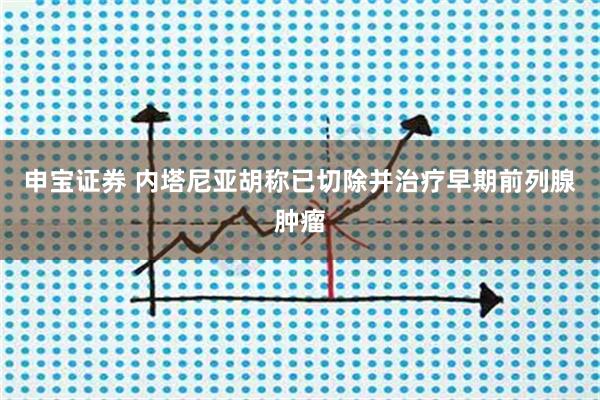 申宝证券 内塔尼亚胡称已切除并治疗早期前列腺肿瘤