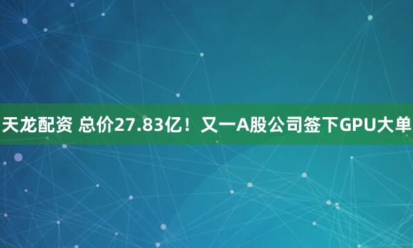 天龙配资 总价27.83亿！又一A股公司签下GPU大单