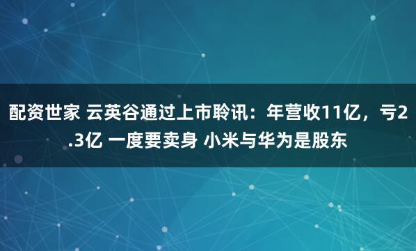 配资世家 云英谷通过上市聆讯：年营收11亿，亏2.3亿 一度要卖身 小米与华为是股东