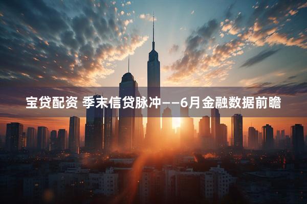 宝贷配资 季末信贷脉冲——6月金融数据前瞻