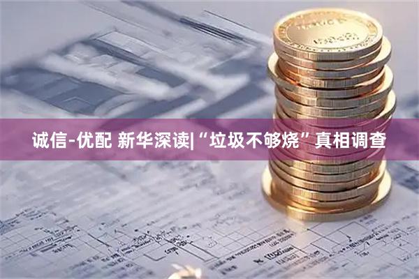 诚信-优配 新华深读|“垃圾不够烧”真相调查