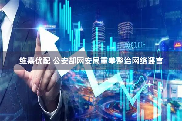 维嘉优配 公安部网安局重拳整治网络谣言