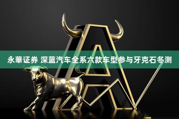 永華证券 深蓝汽车全系六款车型参与牙克石冬测