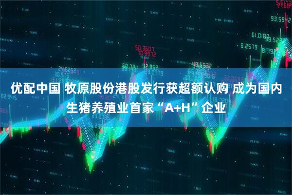 优配中国 牧原股份港股发行获超额认购 成为国内生猪养殖业首家“A+H”企业