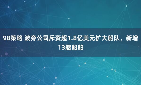 98策略 波旁公司斥资超1.8亿美元扩大船队，新增13艘船舶