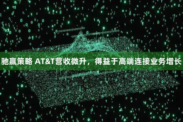 驰赢策略 AT&T营收微升，得益于高端连接业务增长