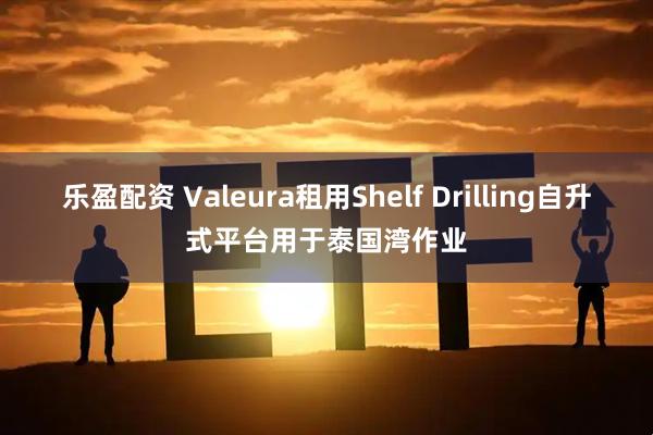 乐盈配资 Valeura租用Shelf Drilling自升式平台用于泰国湾作业
