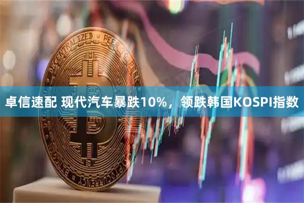 卓信速配 现代汽车暴跌10%，领跌韩国KOSPI指数
