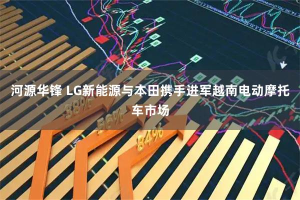 河源华锋 LG新能源与本田携手进军越南电动摩托车市场