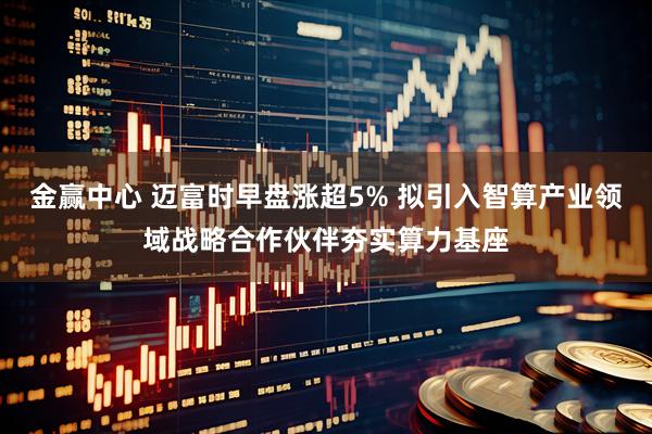 金赢中心 迈富时早盘涨超5% 拟引入智算产业领域战略合作伙伴夯实算力基座