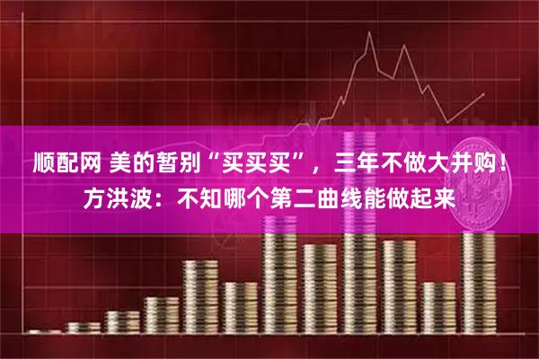 顺配网 美的暂别“买买买”，三年不做大并购！方洪波：不知哪个第二曲线能做起来
