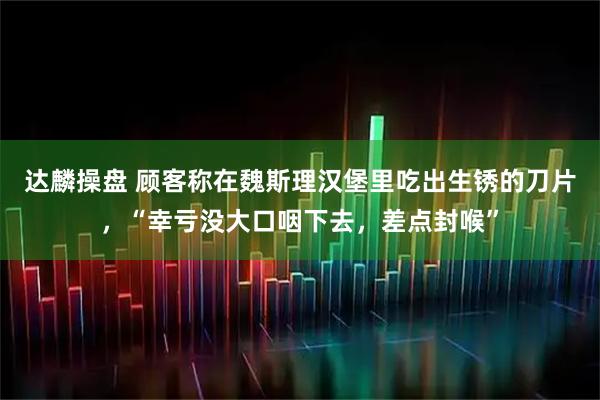 达麟操盘 顾客称在魏斯理汉堡里吃出生锈的刀片,“幸亏没大口咽下去,差点封喉”