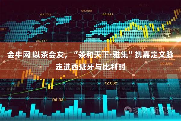 金牛网 以茶会友，“茶和天下·雅集”携嘉定文脉走进西班牙与比利时