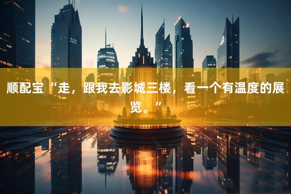 顺配宝 “走，跟我去影城三楼，看一个有温度的展览。”