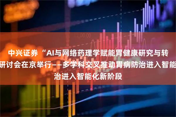 中兴证券 “AI与网络药理学赋能胃健康研究与转化”学术研讨会在京举行——多学科交叉推动胃病防治进入智能化新阶段