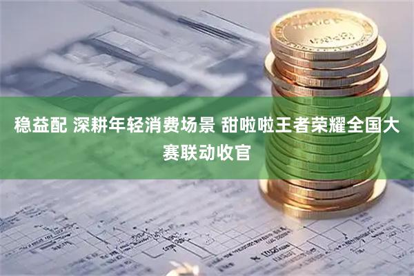 稳益配 深耕年轻消费场景 甜啦啦王者荣耀全国大赛联动收官