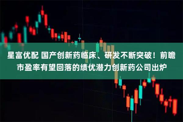 星富优配 国产创新药临床、研发不断突破！前瞻市盈率有望回落的绩优潜力创新药公司出炉