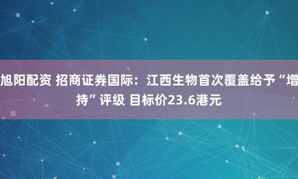 旭阳配资 招商证券国际：江西生物首次覆盖给予“增持”评级 目标价23.6港元