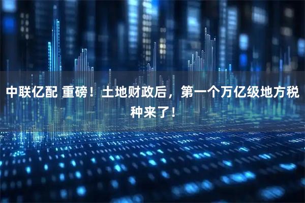 中联亿配 重磅！土地财政后，第一个万亿级地方税种来了！