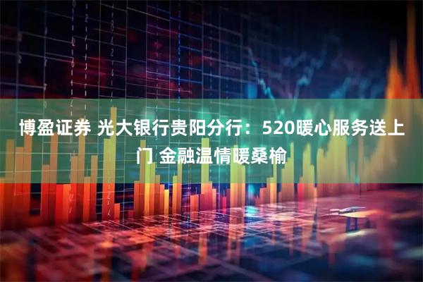 博盈证券 光大银行贵阳分行：520暖心服务送上门 金融温情暖桑榆